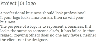Project |01 logo A professional business should look professional.
If your logo looks amateurish, then so will your business.
The purpose of a logo is to represent a business. If it looks the same as someone else’s, it has failed in that regard. Copying others does no one any favors, neither the client nor the designer.
